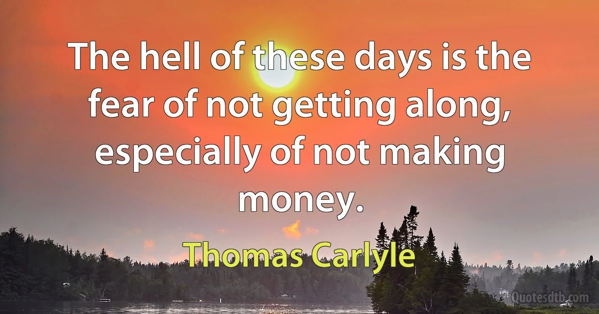 The hell of these days is the fear of not getting along, especially of not making money. (Thomas Carlyle)