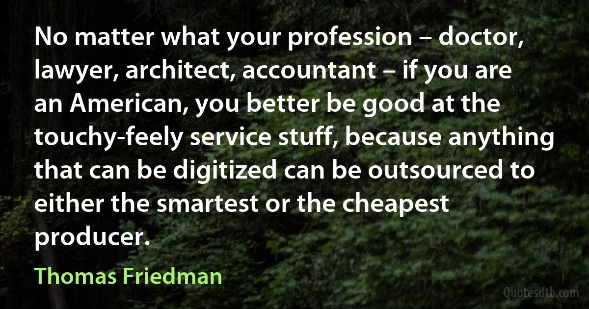 No matter what your profession – doctor, lawyer, architect, accountant – if you are an American, you better be good at the touchy-feely service stuff, because anything that can be digitized can be outsourced to either the smartest or the cheapest producer. (Thomas Friedman)