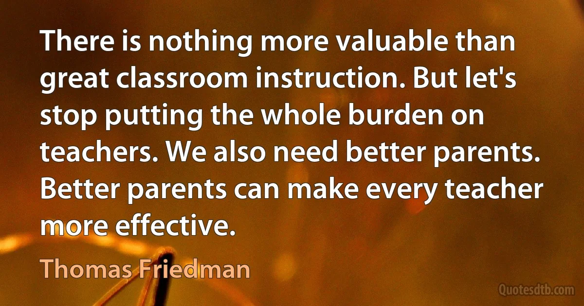 There is nothing more valuable than great classroom instruction. But let's stop putting the whole burden on teachers. We also need better parents. Better parents can make every teacher more effective. (Thomas Friedman)