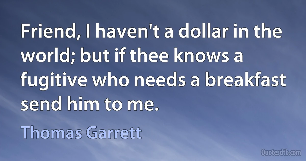 Friend, I haven't a dollar in the world; but if thee knows a fugitive who needs a breakfast send him to me. (Thomas Garrett)