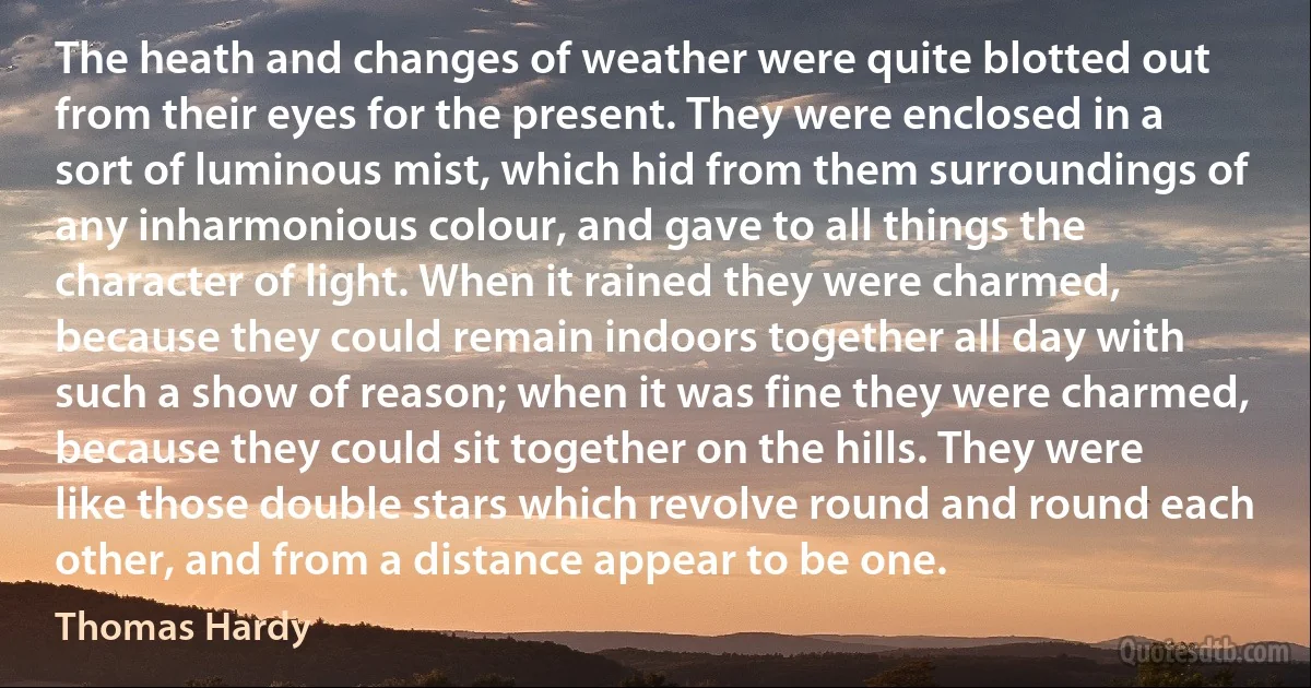 The heath and changes of weather were quite blotted out from their eyes for the present. They were enclosed in a sort of luminous mist, which hid from them surroundings of any inharmonious colour, and gave to all things the character of light. When it rained they were charmed, because they could remain indoors together all day with such a show of reason; when it was fine they were charmed, because they could sit together on the hills. They were like those double stars which revolve round and round each other, and from a distance appear to be one. (Thomas Hardy)