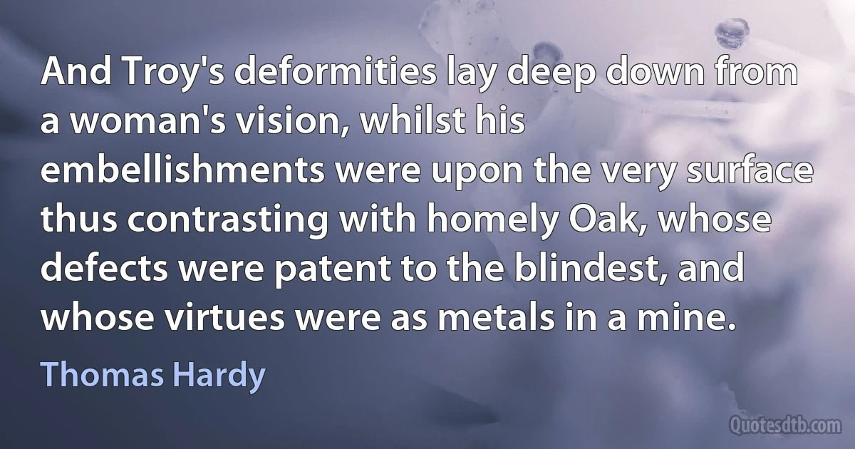 And Troy's deformities lay deep down from a woman's vision, whilst his embellishments were upon the very surface thus contrasting with homely Oak, whose defects were patent to the blindest, and whose virtues were as metals in a mine. (Thomas Hardy)