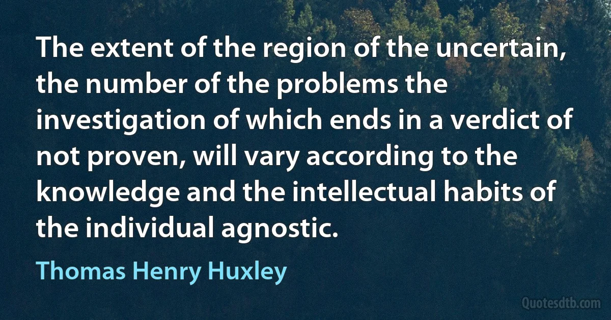 The extent of the region of the uncertain, the number of the problems the investigation of which ends in a verdict of not proven, will vary according to the knowledge and the intellectual habits of the individual agnostic. (Thomas Henry Huxley)