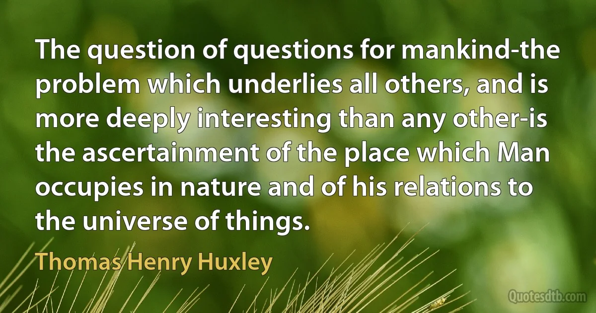 The question of questions for mankind-the problem which underlies all others, and is more deeply interesting than any other-is the ascertainment of the place which Man occupies in nature and of his relations to the universe of things. (Thomas Henry Huxley)