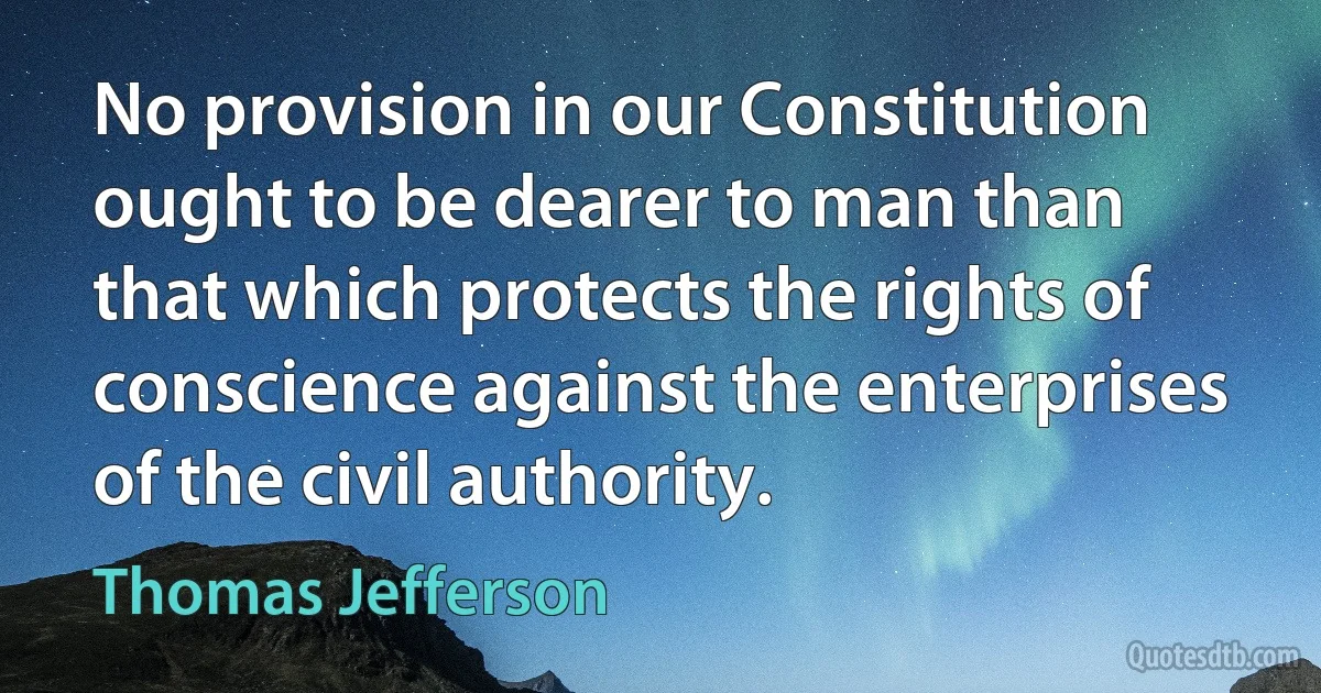 No provision in our Constitution ought to be dearer to man than that which protects the rights of conscience against the enterprises of the civil authority. (Thomas Jefferson)