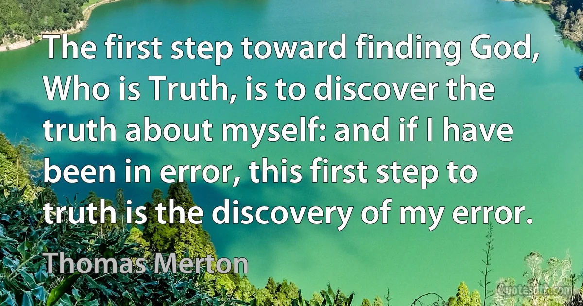 The first step toward finding God, Who is Truth, is to discover the truth about myself: and if I have been in error, this first step to truth is the discovery of my error. (Thomas Merton)