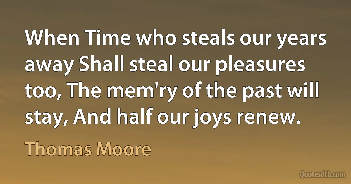 When Time who steals our years away Shall steal our pleasures too, The mem'ry of the past will stay, And half our joys renew. (Thomas Moore)