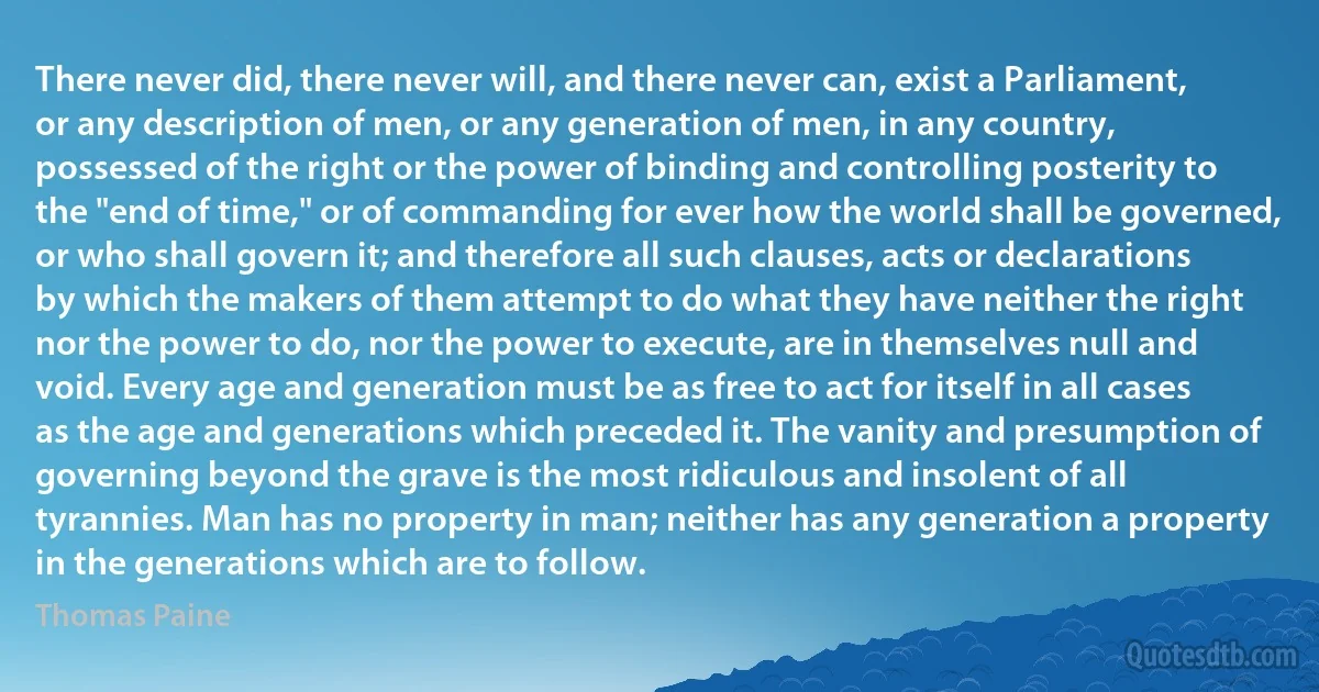 There never did, there never will, and there never can, exist a Parliament, or any description of men, or any generation of men, in any country, possessed of the right or the power of binding and controlling posterity to the "end of time," or of commanding for ever how the world shall be governed, or who shall govern it; and therefore all such clauses, acts or declarations by which the makers of them attempt to do what they have neither the right nor the power to do, nor the power to execute, are in themselves null and void. Every age and generation must be as free to act for itself in all cases as the age and generations which preceded it. The vanity and presumption of governing beyond the grave is the most ridiculous and insolent of all tyrannies. Man has no property in man; neither has any generation a property in the generations which are to follow. (Thomas Paine)