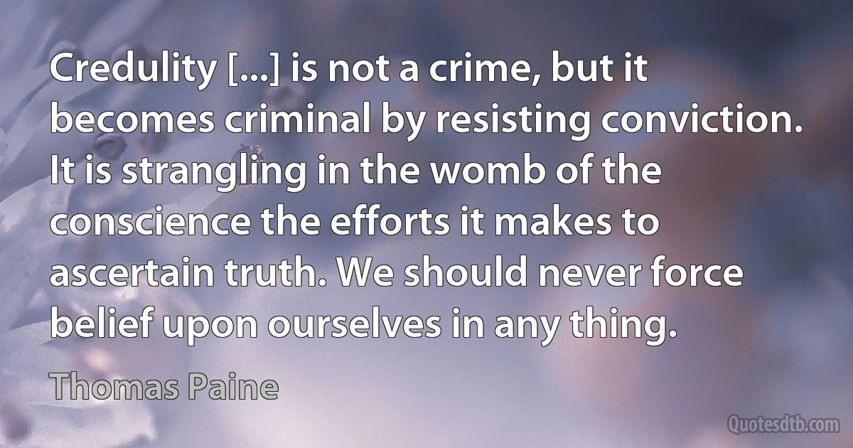 Credulity [...] is not a crime, but it becomes criminal by resisting conviction. It is strangling in the womb of the conscience the efforts it makes to ascertain truth. We should never force belief upon ourselves in any thing. (Thomas Paine)