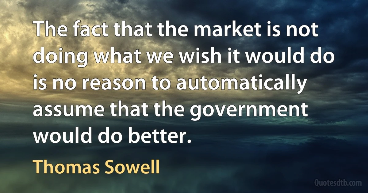 The fact that the market is not doing what we wish it would do is no reason to automatically assume that the government would do better. (Thomas Sowell)