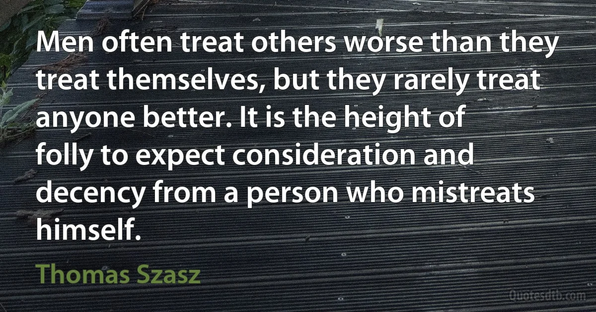 Men often treat others worse than they treat themselves, but they rarely treat anyone better. It is the height of folly to expect consideration and decency from a person who mistreats himself. (Thomas Szasz)