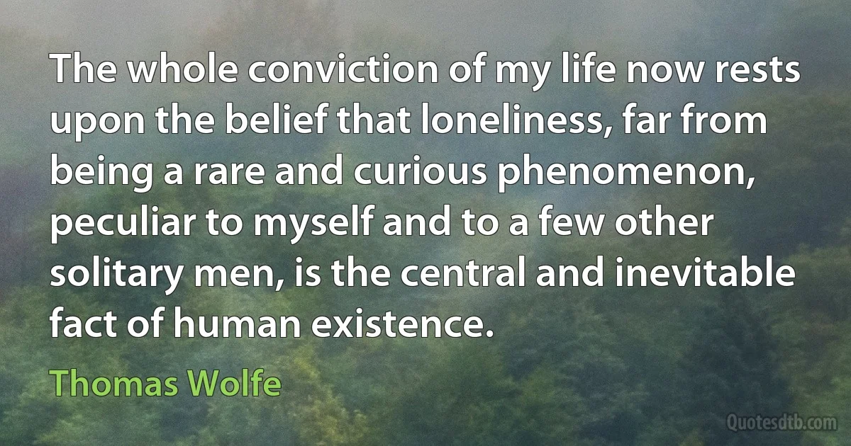 The whole conviction of my life now rests upon the belief that loneliness, far from being a rare and curious phenomenon, peculiar to myself and to a few other solitary men, is the central and inevitable fact of human existence. (Thomas Wolfe)