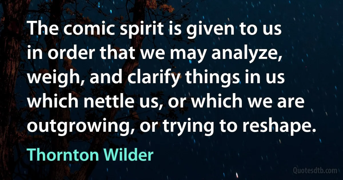 The comic spirit is given to us in order that we may analyze, weigh, and clarify things in us which nettle us, or which we are outgrowing, or trying to reshape. (Thornton Wilder)