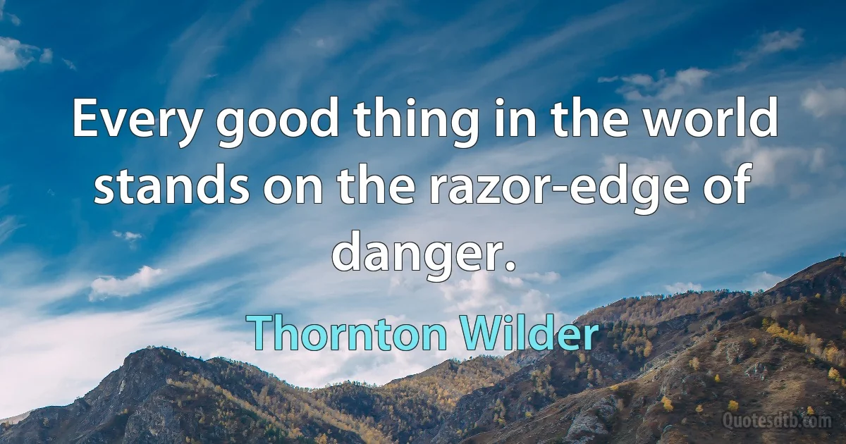 Every good thing in the world stands on the razor-edge of danger. (Thornton Wilder)