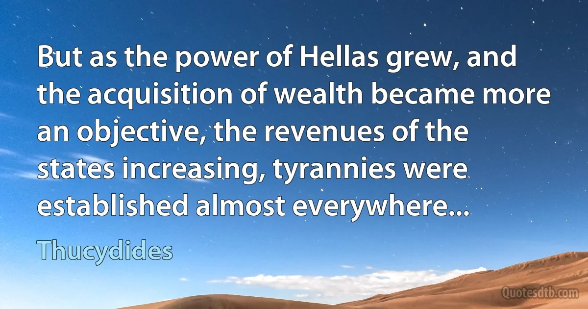 But as the power of Hellas grew, and the acquisition of wealth became more an objective, the revenues of the states increasing, tyrannies were established almost everywhere... (Thucydides)