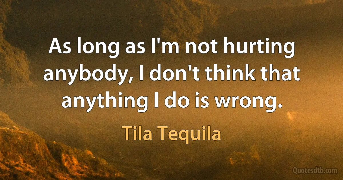 As long as I'm not hurting anybody, I don't think that anything I do is wrong. (Tila Tequila)