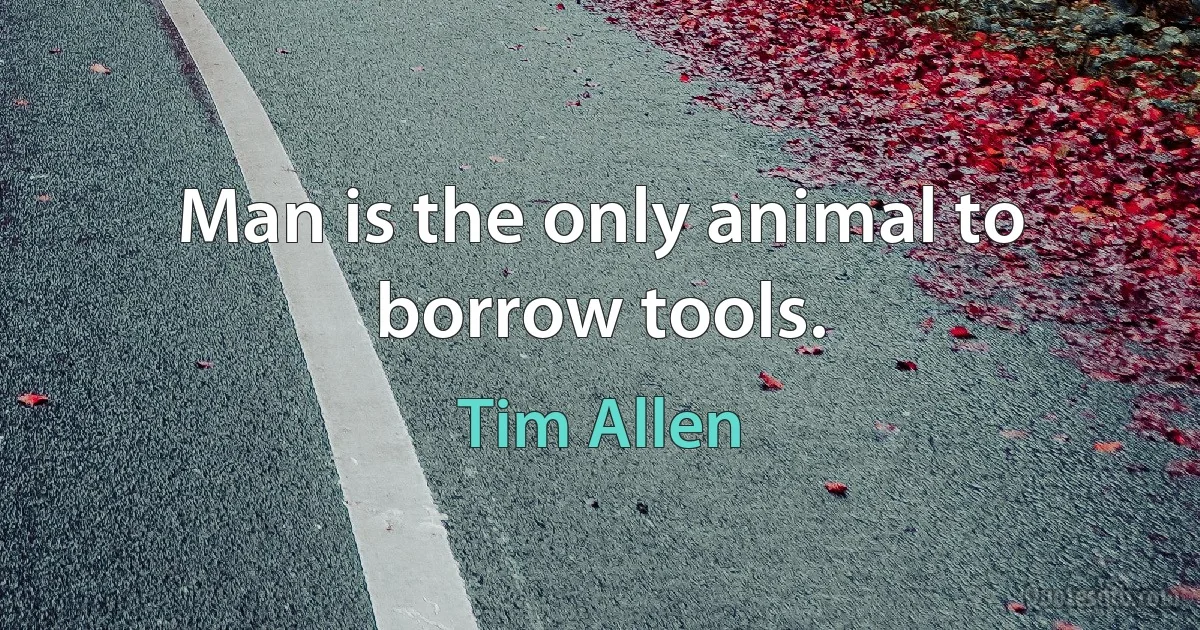 Man is the only animal to borrow tools. (Tim Allen)