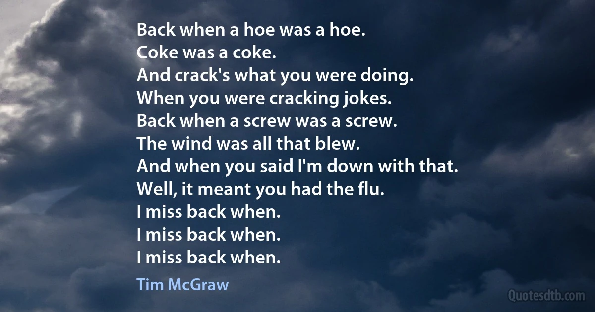 Back when a hoe was a hoe.
Coke was a coke.
And crack's what you were doing.
When you were cracking jokes.
Back when a screw was a screw.
The wind was all that blew.
And when you said I'm down with that.
Well, it meant you had the flu.
I miss back when.
I miss back when.
I miss back when. (Tim McGraw)