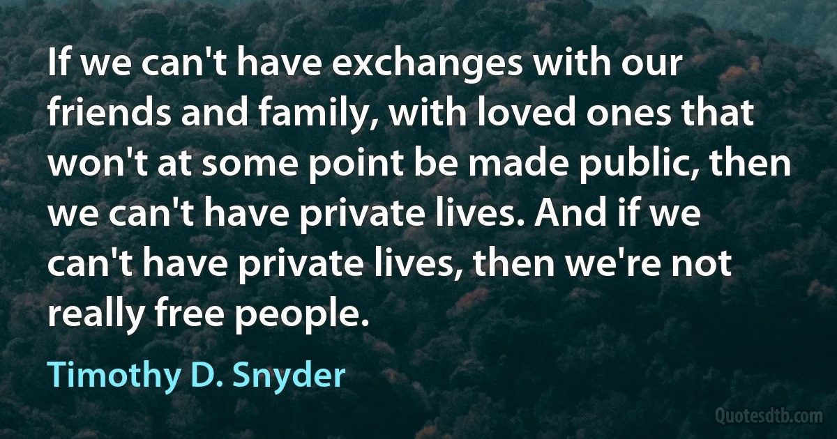 If we can't have exchanges with our friends and family, with loved ones that won't at some point be made public, then we can't have private lives. And if we can't have private lives, then we're not really free people. (Timothy D. Snyder)