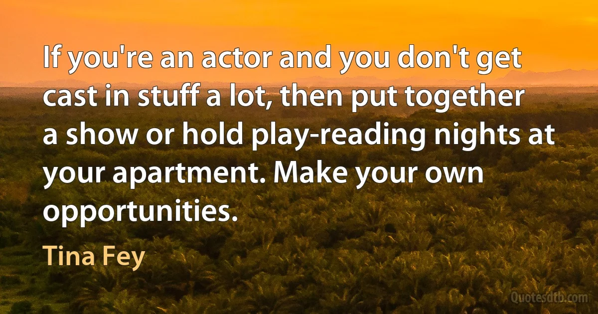 If you're an actor and you don't get cast in stuff a lot, then put together a show or hold play-reading nights at your apartment. Make your own opportunities. (Tina Fey)