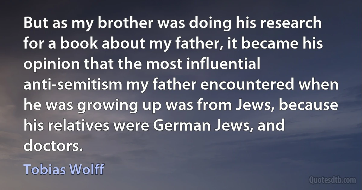 But as my brother was doing his research for a book about my father, it became his opinion that the most influential anti-semitism my father encountered when he was growing up was from Jews, because his relatives were German Jews, and doctors. (Tobias Wolff)