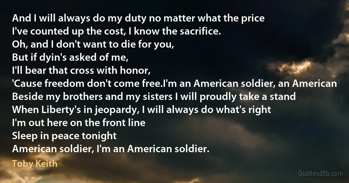 And I will always do my duty no matter what the price
I've counted up the cost, I know the sacrifice.
Oh, and I don't want to die for you,
But if dyin's asked of me,
I'll bear that cross with honor,
'Cause freedom don't come free.I'm an American soldier, an American
Beside my brothers and my sisters I will proudly take a stand
When Liberty's in jeopardy, I will always do what's right
I'm out here on the front line
Sleep in peace tonight
American soldier, I'm an American soldier. (Toby Keith)