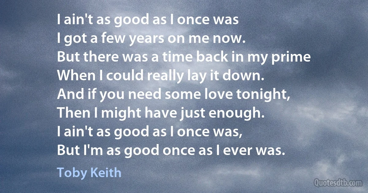 I ain't as good as I once was
I got a few years on me now.
But there was a time back in my prime
When I could really lay it down.
And if you need some love tonight,
Then I might have just enough.
I ain't as good as I once was,
But I'm as good once as I ever was. (Toby Keith)