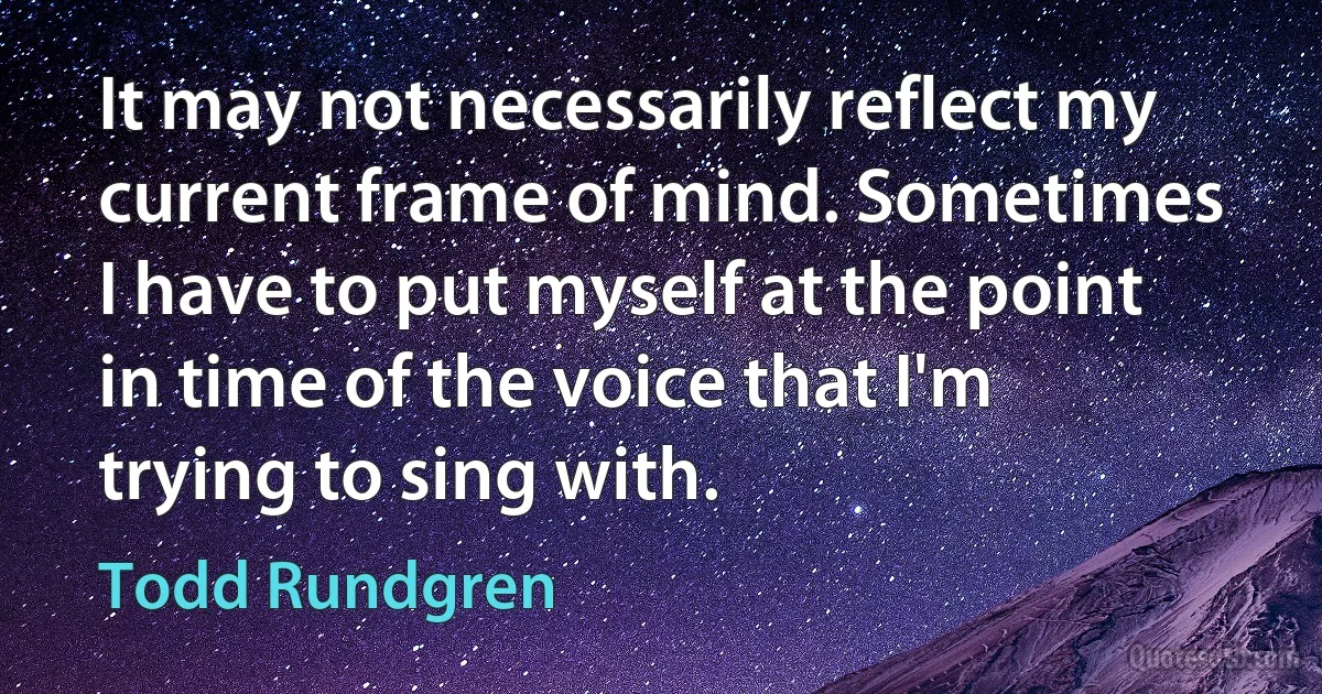 It may not necessarily reflect my current frame of mind. Sometimes I have to put myself at the point in time of the voice that I'm trying to sing with. (Todd Rundgren)