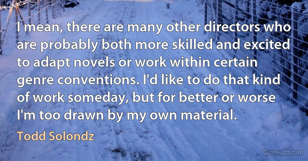 I mean, there are many other directors who are probably both more skilled and excited to adapt novels or work within certain genre conventions. I'd like to do that kind of work someday, but for better or worse I'm too drawn by my own material. (Todd Solondz)