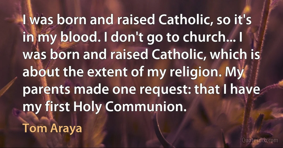 I was born and raised Catholic, so it's in my blood. I don't go to church... I was born and raised Catholic, which is about the extent of my religion. My parents made one request: that I have my first Holy Communion. (Tom Araya)