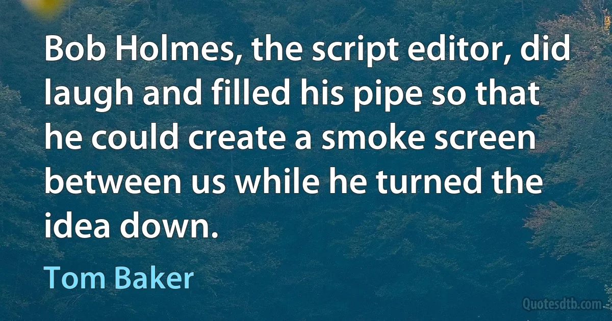 Bob Holmes, the script editor, did laugh and filled his pipe so that he could create a smoke screen between us while he turned the idea down. (Tom Baker)