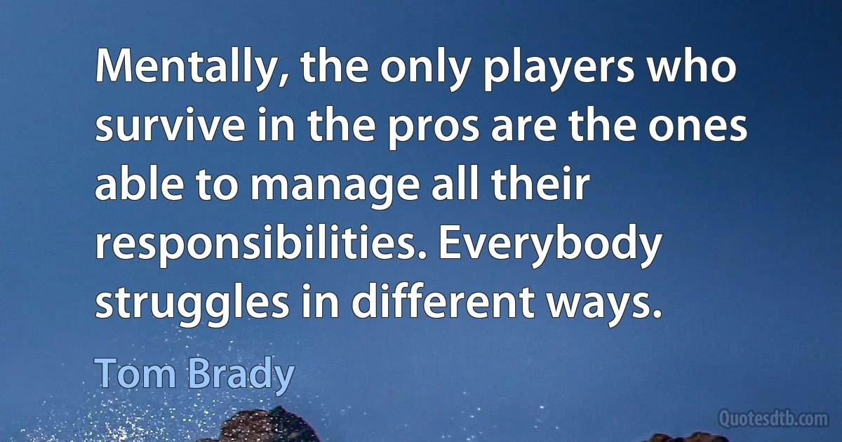 Mentally, the only players who survive in the pros are the ones able to manage all their responsibilities. Everybody struggles in different ways. (Tom Brady)