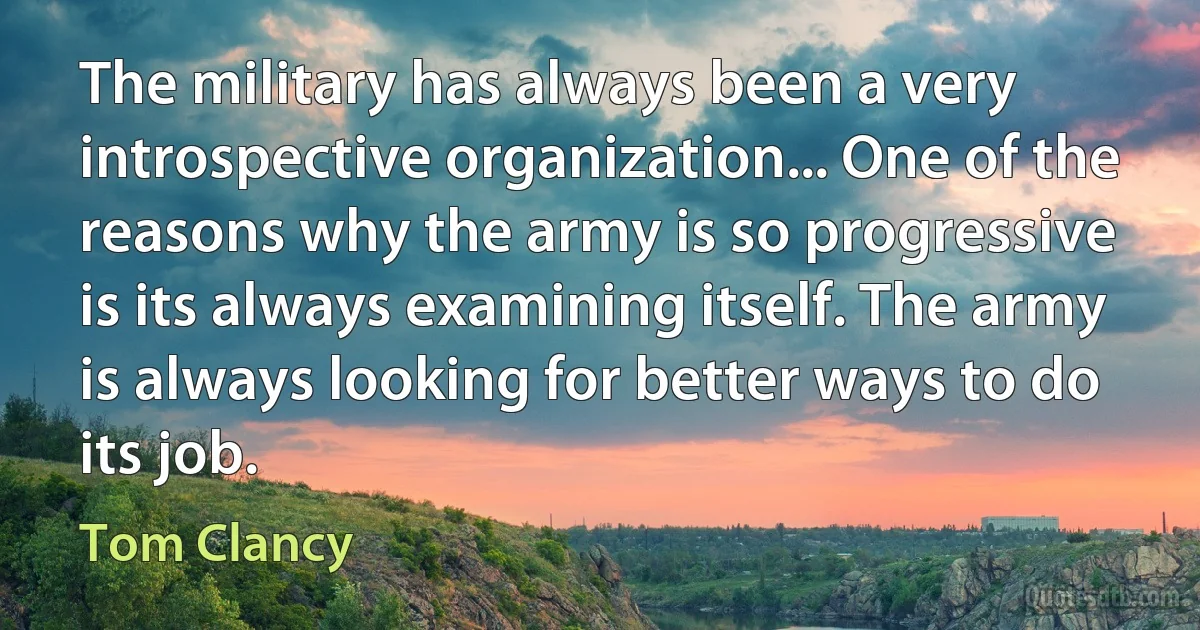 The military has always been a very introspective organization... One of the reasons why the army is so progressive is its always examining itself. The army is always looking for better ways to do its job. (Tom Clancy)