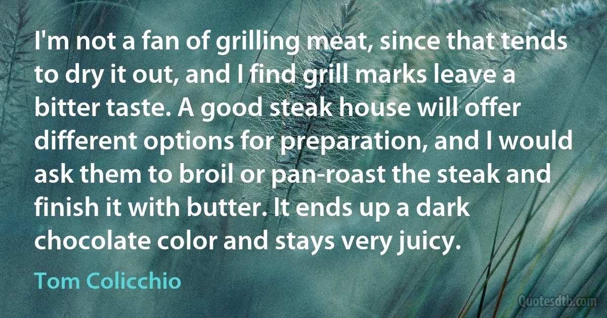 I'm not a fan of grilling meat, since that tends to dry it out, and I find grill marks leave a bitter taste. A good steak house will offer different options for preparation, and I would ask them to broil or pan-roast the steak and finish it with butter. It ends up a dark chocolate color and stays very juicy. (Tom Colicchio)