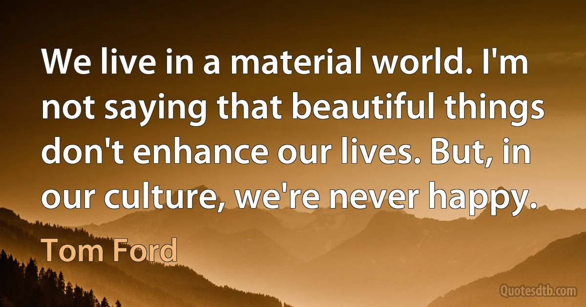 We live in a material world. I'm not saying that beautiful things don't enhance our lives. But, in our culture, we're never happy. (Tom Ford)