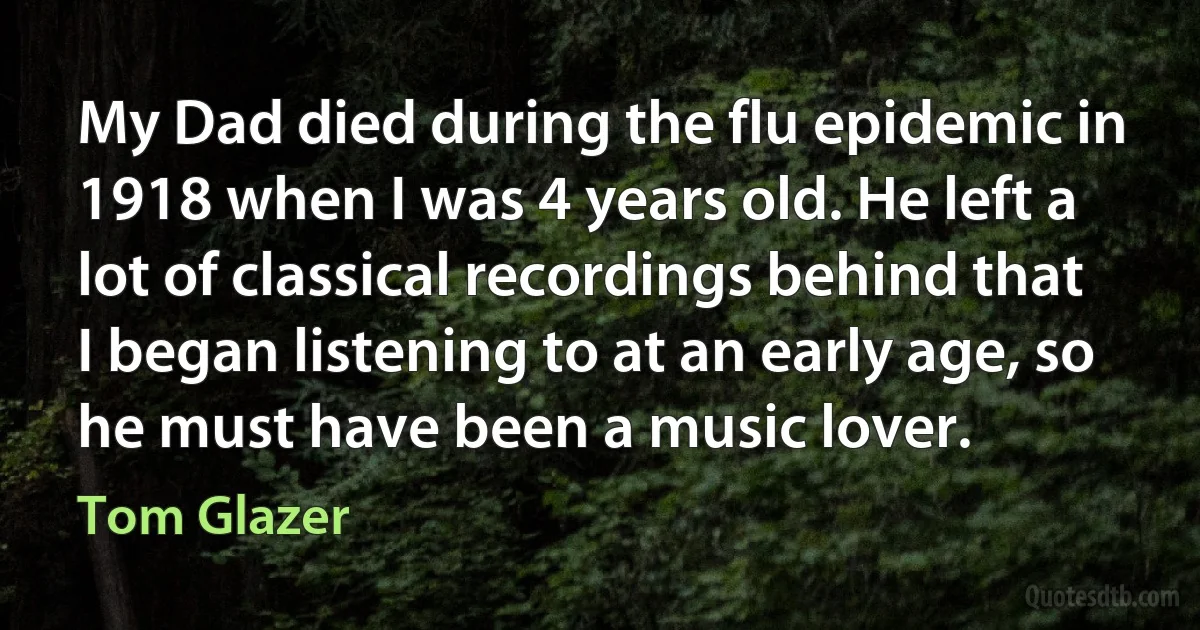 My Dad died during the flu epidemic in 1918 when I was 4 years old. He left a lot of classical recordings behind that I began listening to at an early age, so he must have been a music lover. (Tom Glazer)