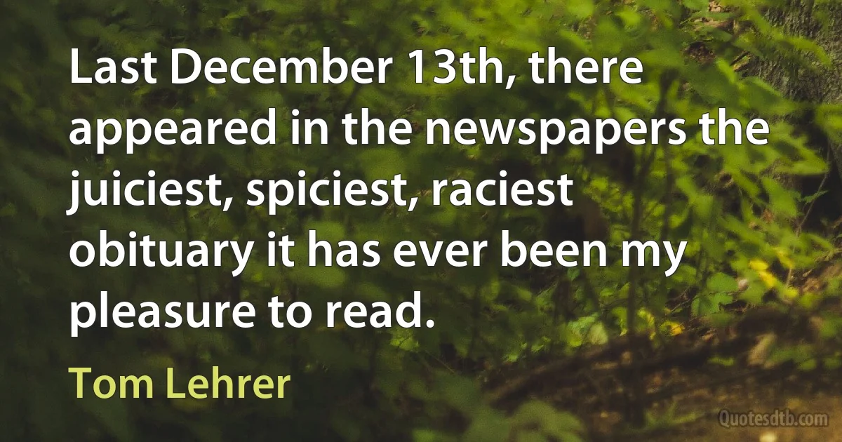 Last December 13th, there appeared in the newspapers the juiciest, spiciest, raciest obituary it has ever been my pleasure to read. (Tom Lehrer)