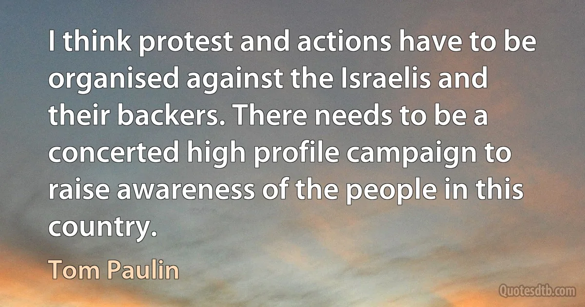 I think protest and actions have to be organised against the Israelis and their backers. There needs to be a concerted high profile campaign to raise awareness of the people in this country. (Tom Paulin)