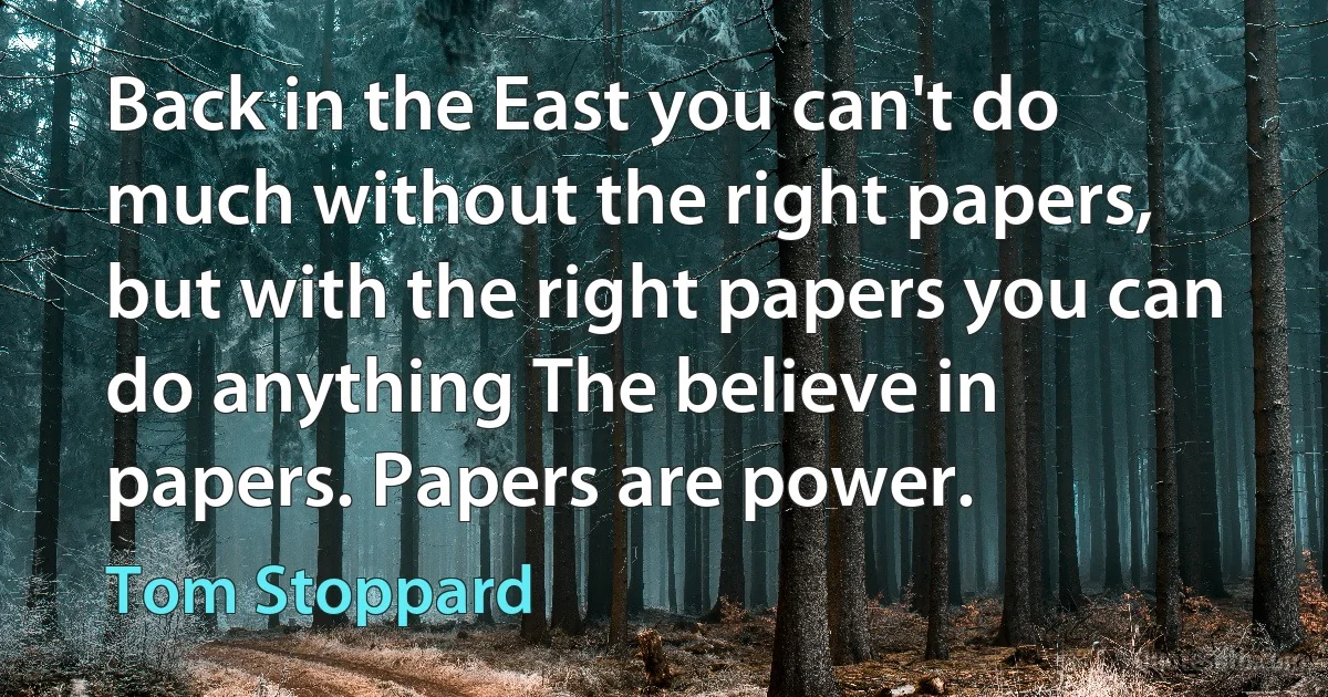 Back in the East you can't do much without the right papers, but with the right papers you can do anything The believe in papers. Papers are power. (Tom Stoppard)