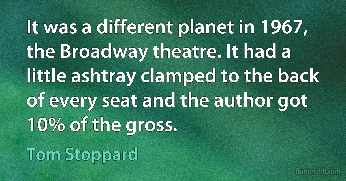 It was a different planet in 1967, the Broadway theatre. It had a little ashtray clamped to the back of every seat and the author got 10% of the gross. (Tom Stoppard)