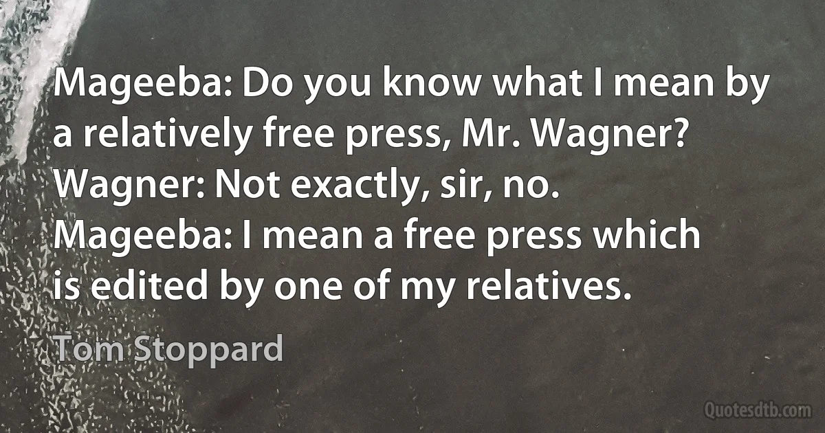 Mageeba: Do you know what I mean by a relatively free press, Mr. Wagner?
Wagner: Not exactly, sir, no.
Mageeba: I mean a free press which is edited by one of my relatives. (Tom Stoppard)