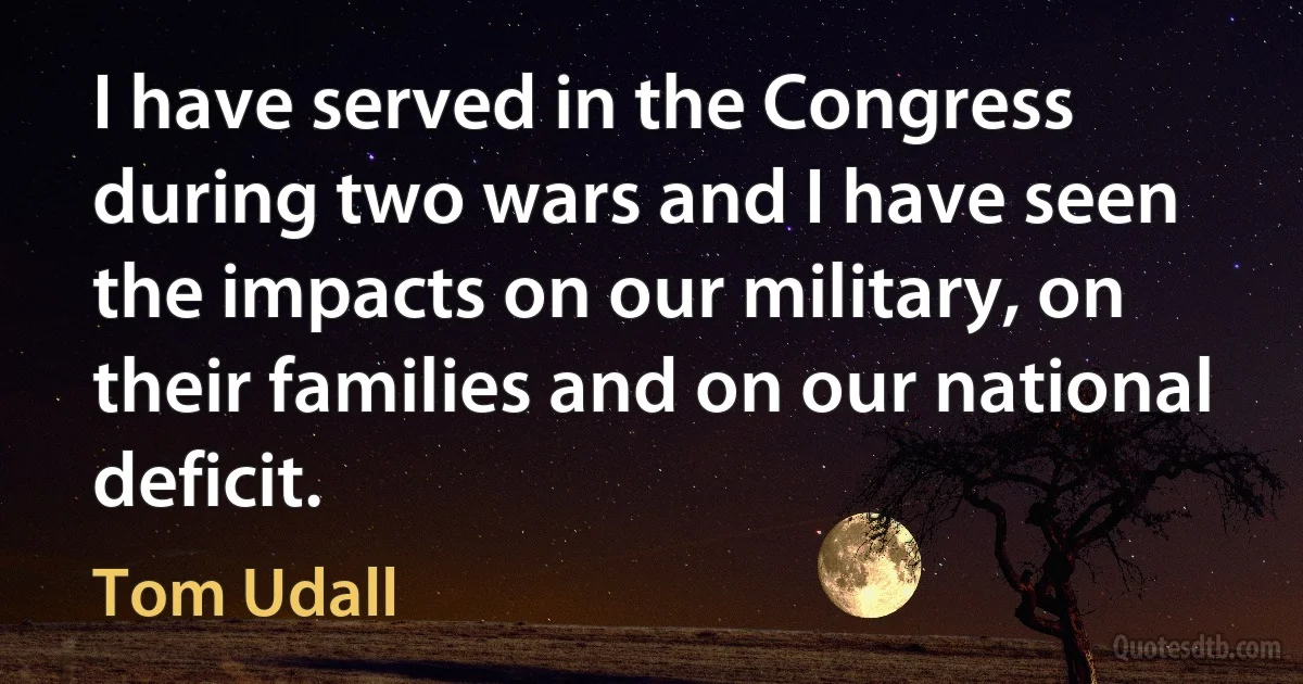 I have served in the Congress during two wars and I have seen the impacts on our military, on their families and on our national deficit. (Tom Udall)