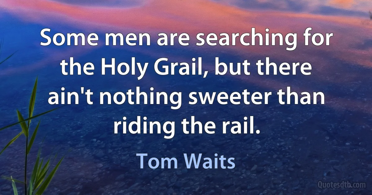 Some men are searching for the Holy Grail, but there ain't nothing sweeter than riding the rail. (Tom Waits)