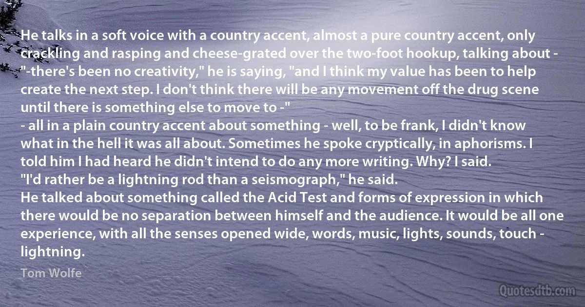 He talks in a soft voice with a country accent, almost a pure country accent, only crackling and rasping and cheese-grated over the two-foot hookup, talking about -
"-there's been no creativity," he is saying, "and I think my value has been to help create the next step. I don't think there will be any movement off the drug scene until there is something else to move to -"
- all in a plain country accent about something - well, to be frank, I didn't know what in the hell it was all about. Sometimes he spoke cryptically, in aphorisms. I told him I had heard he didn't intend to do any more writing. Why? I said.
"I'd rather be a lightning rod than a seismograph," he said.
He talked about something called the Acid Test and forms of expression in which there would be no separation between himself and the audience. It would be all one experience, with all the senses opened wide, words, music, lights, sounds, touch -
lightning. (Tom Wolfe)