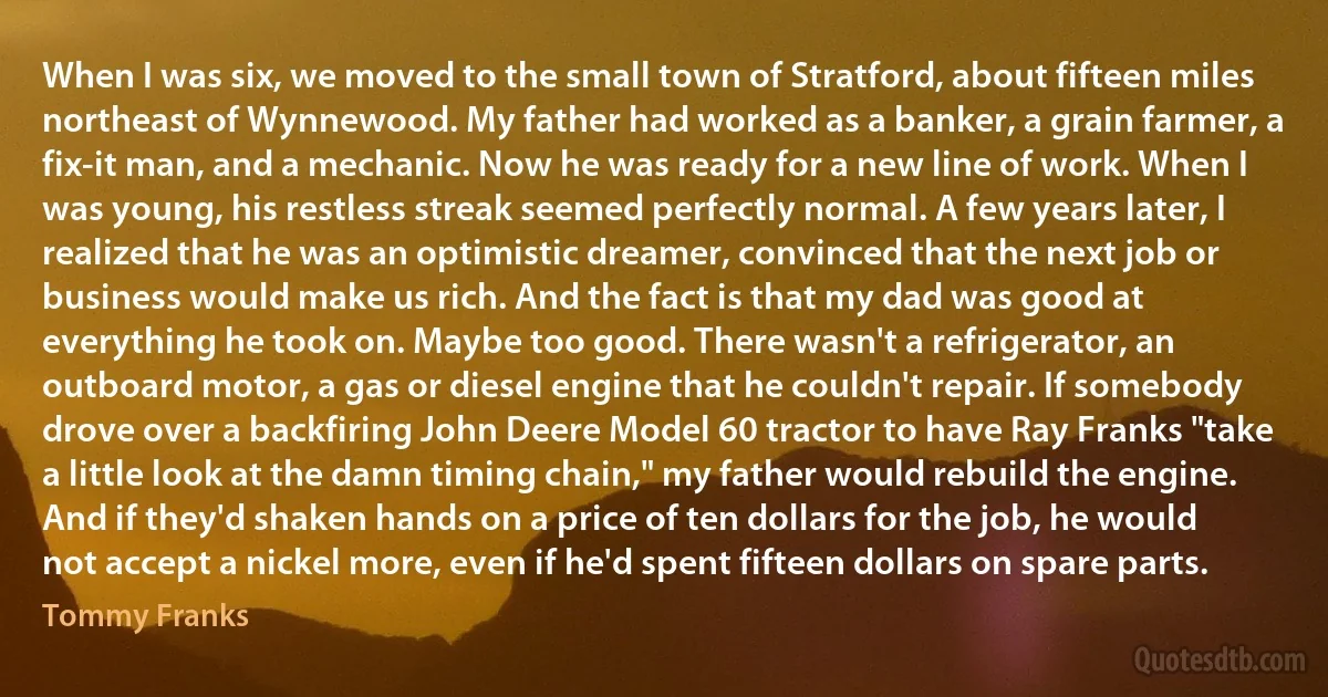 When I was six, we moved to the small town of Stratford, about fifteen miles northeast of Wynnewood. My father had worked as a banker, a grain farmer, a fix-it man, and a mechanic. Now he was ready for a new line of work. When I was young, his restless streak seemed perfectly normal. A few years later, I realized that he was an optimistic dreamer, convinced that the next job or business would make us rich. And the fact is that my dad was good at everything he took on. Maybe too good. There wasn't a refrigerator, an outboard motor, a gas or diesel engine that he couldn't repair. If somebody drove over a backfiring John Deere Model 60 tractor to have Ray Franks "take a little look at the damn timing chain," my father would rebuild the engine. And if they'd shaken hands on a price of ten dollars for the job, he would not accept a nickel more, even if he'd spent fifteen dollars on spare parts. (Tommy Franks)