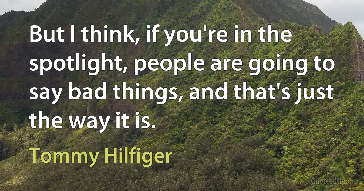 But I think, if you're in the spotlight, people are going to say bad things, and that's just the way it is. (Tommy Hilfiger)