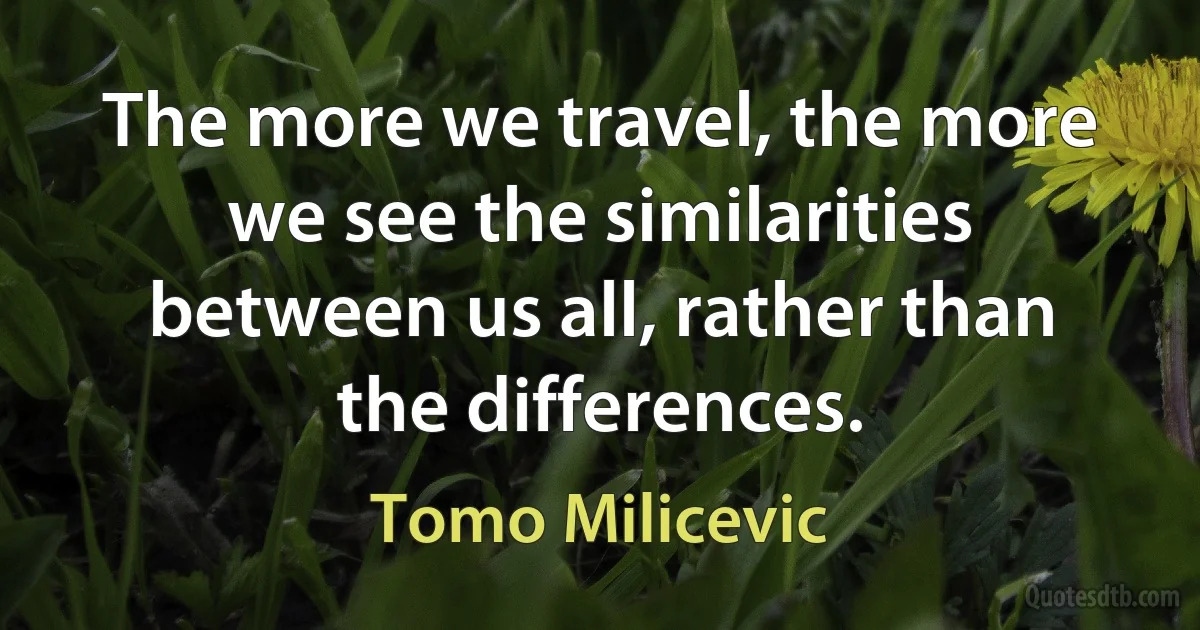 The more we travel, the more we see the similarities between us all, rather than the differences. (Tomo Milicevic)