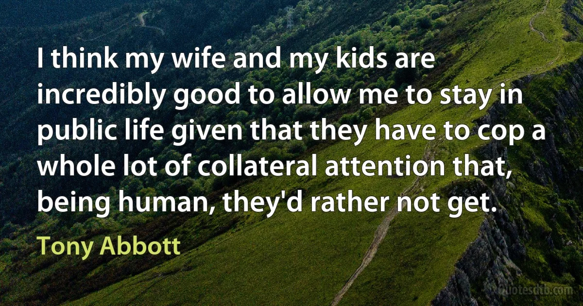 I think my wife and my kids are incredibly good to allow me to stay in public life given that they have to cop a whole lot of collateral attention that, being human, they'd rather not get. (Tony Abbott)