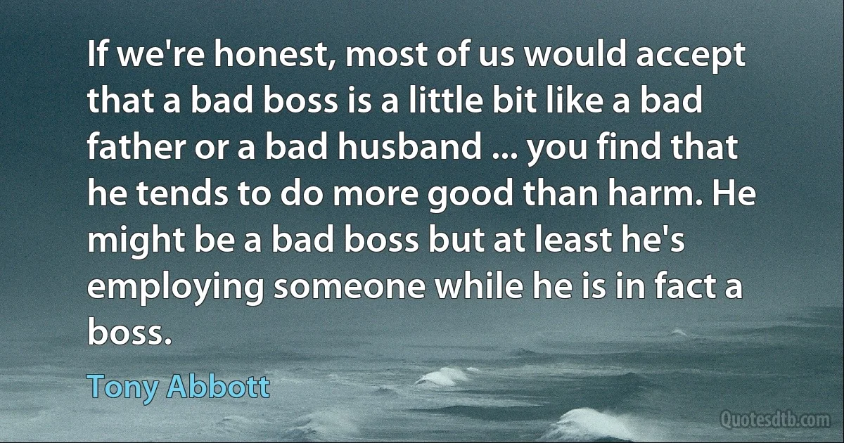 If we're honest, most of us would accept that a bad boss is a little bit like a bad father or a bad husband ... you find that he tends to do more good than harm. He might be a bad boss but at least he's employing someone while he is in fact a boss. (Tony Abbott)