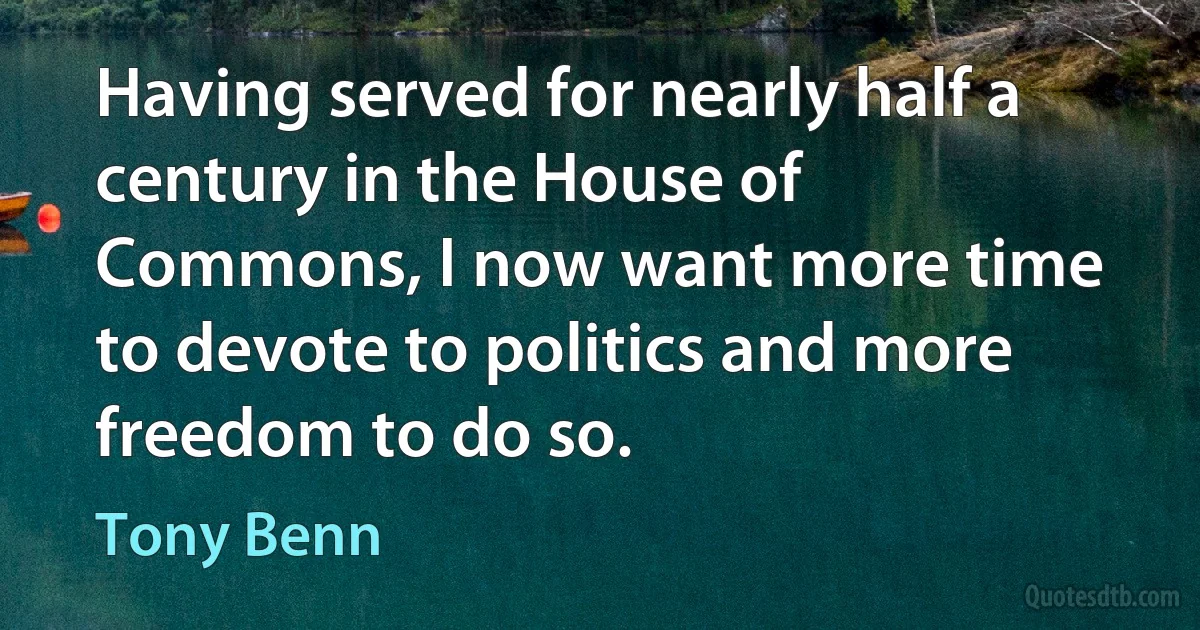 Having served for nearly half a century in the House of Commons, I now want more time to devote to politics and more freedom to do so. (Tony Benn)